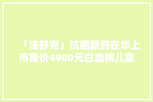 「法舒克」抗癌新药在华上市售价4980元白血病儿童新曙光