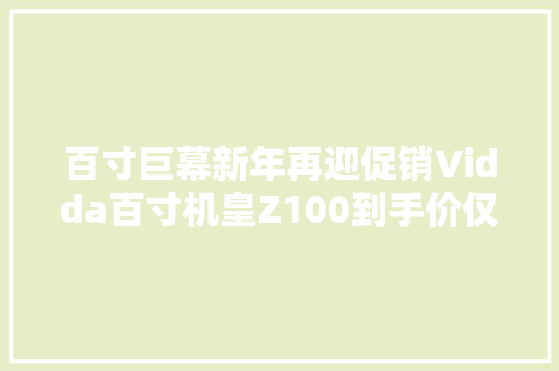 百寸巨幕新年再迎促销Vidda百寸机皇Z100到手价仅10999元