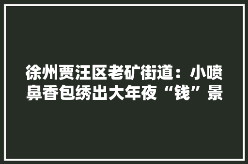 徐州贾汪区老矿街道：小喷鼻香包绣出大年夜“钱”景,香包材料有哪些。