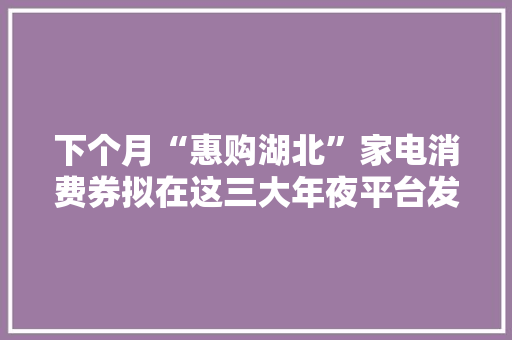 下个月“惠购湖北”家电消费券拟在这三大年夜平台发放,湖北恩施几月份去旅游最好。