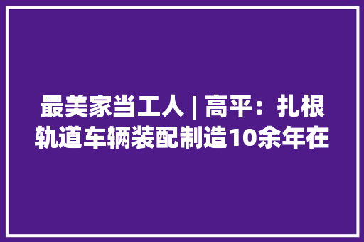 最美家当工人 | 高平：扎根轨道车辆装配制造10余年在平凡岗位上追求卓越