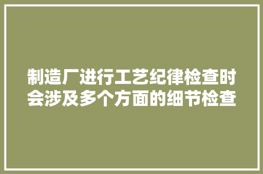 制造厂进行工艺纪律检查时会涉及多个方面的细节检查