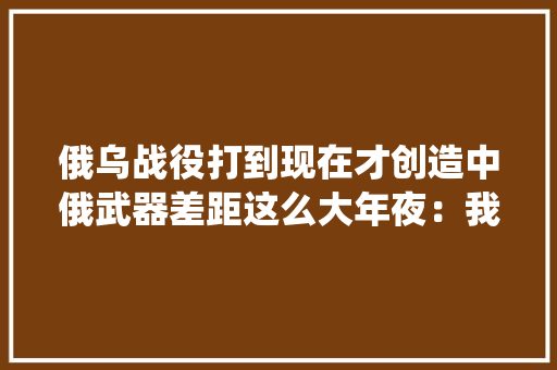 俄乌战役打到现在才创造中俄武器差距这么大年夜：我国已远超俄罗斯