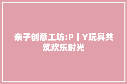 亲子创意工坊:P丨Y玩具共筑欢乐时光
