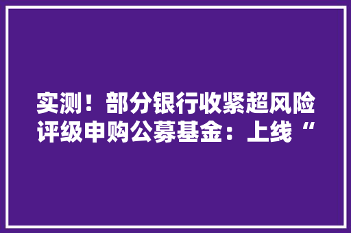 实测！部分银行收紧超风险评级申购公募基金：上线“双录”、增加年事限制、无法直接购买