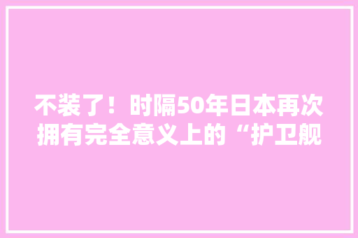 不装了！时隔50年日本再次拥有完全意义上的“护卫舰”,护卫舰比亚迪07。