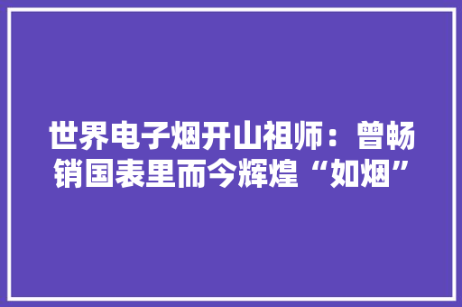 世界电子烟开山祖师：曾畅销国表里而今辉煌“如烟”难觅踪影