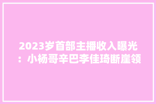 2023岁首部主播收入曝光：小杨哥辛巴李佳琦断崖领先董宇辉年收入超5亿附直播电商行业趋势分析