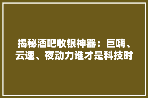 揭秘酒吧收银神器：巨嗨、云速、夜动力谁才是科技时尚的王者？