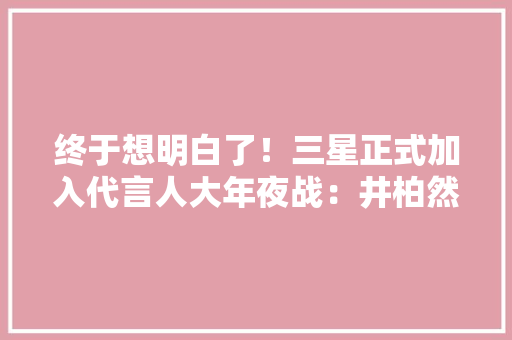 终于想明白了！三星正式加入代言人大年夜战：井柏然加盟
