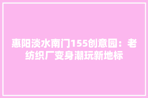 惠阳淡水南门155创意园：老纺织厂变身潮玩新地标