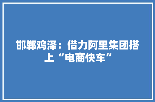 邯郸鸡泽：借力阿里集团搭上“电商快车”,电商小程序。