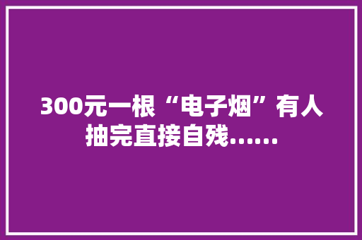 300元一根“电子烟”有人抽完直接自残……