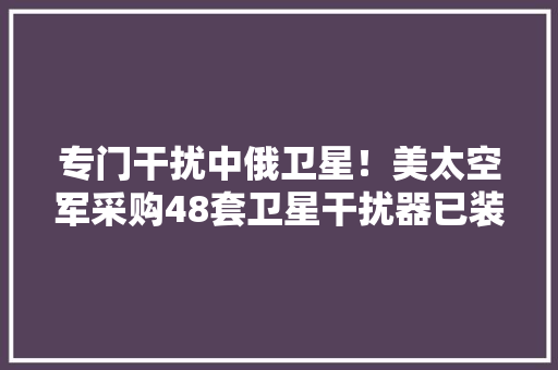专门干扰中俄卫星！美太空军采购48套卫星干扰器已装备16套,美国301关税加码。
