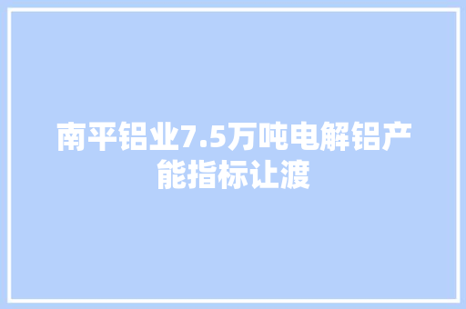 南平铝业7.5万吨电解铝产能指标让渡,产能分析。