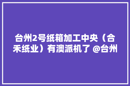台州2号纸箱加工中央（合禾纸业）有澳派机了 @台州合禾纸业