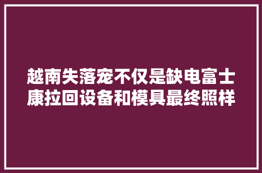 越南失落宠不仅是缺电富士康拉回设备和模具最终照样重回河南了