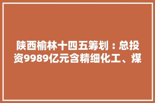 陕西榆林十四五筹划 : 总投资9989亿元含精细化工、煤矿、电厂等项目打造万亿级能化家当集群