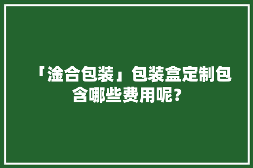 「淦合包装」包装盒定制包含哪些费用呢？