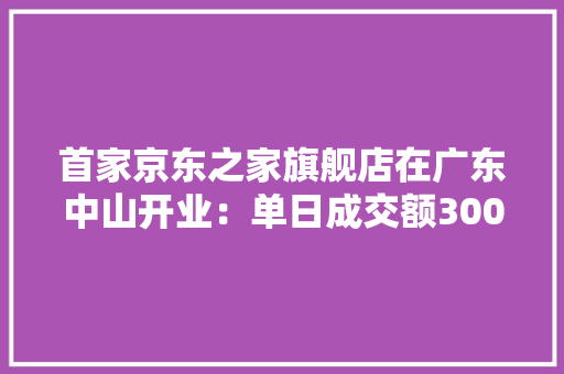 首家京东之家旗舰店在广东中山开业：单日成交额300万创记录