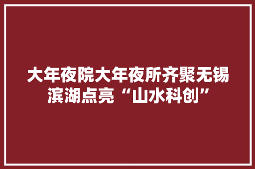 大年夜院大年夜所齐聚无锡滨湖点亮“山水科创”