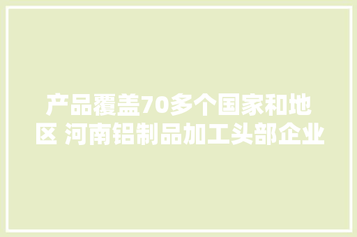 产品覆盖70多个国家和地区 河南铝制品加工头部企业若何“点铝成金”？