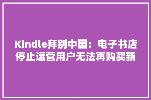 Kindle拜别中国：电子书店停止运营用户无法再购买新电子书