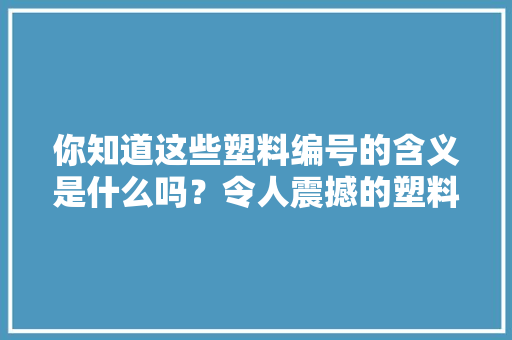 你知道这些塑料编号的含义是什么吗？令人震撼的塑料家族