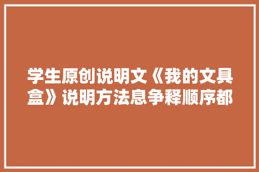 学生原创说明文《我的文具盒》说明方法息争释顺序都很到位！