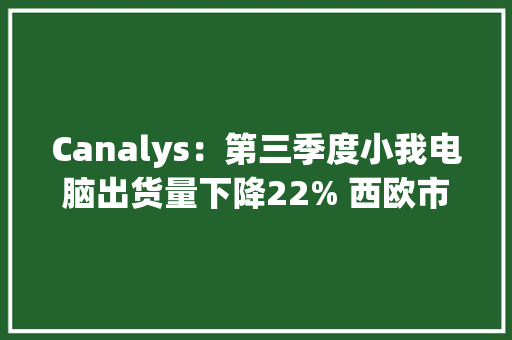 Canalys：第三季度小我电脑出货量下降22% 西欧市场迎来穷冬