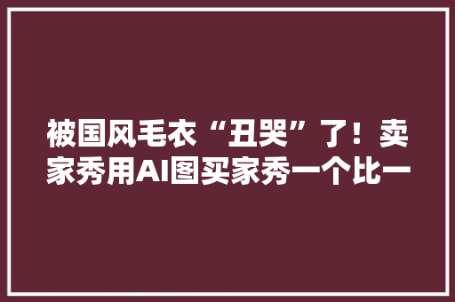 被国风毛衣“丑哭”了！卖家秀用AI图买家秀一个比一个离谱