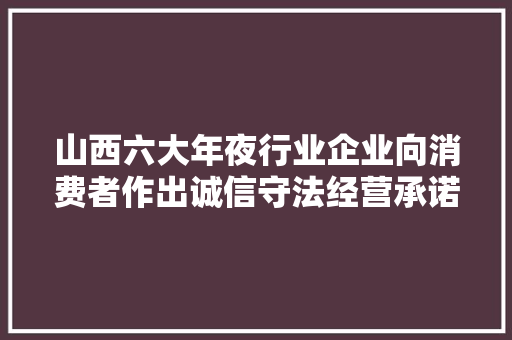 山西六大年夜行业企业向消费者作出诚信守法经营承诺