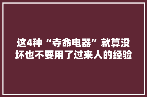这4种“夺命电器”就算没坏也不要用了过来人的经验！
