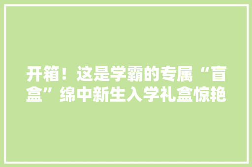 开箱！这是学霸的专属“盲盒”绵中新生入学礼盒惊艳亮相
