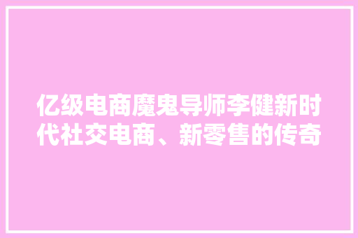 亿级电商魔鬼导师李健新时代社交电商、新零售的传奇