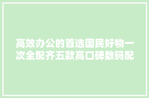 高效办公的首选国民好物一次全配齐五款高口碑数码配件盘点