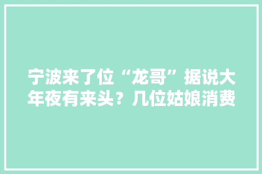 宁波来了位“龙哥”据说大年夜有来头？几位姑娘消费后创造有蹊跷……