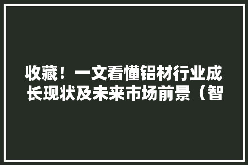 收藏！一文看懂铝材行业成长现状及未来市场前景（智研咨询宣告）
