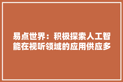 易点世界：积极探索人工智能在视听领域的应用供应多语种AI数字人、口播视频生成等产品