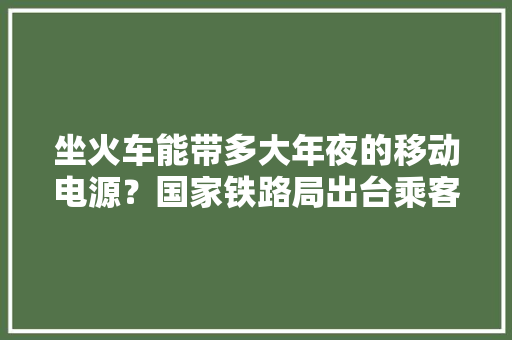 坐火车能带多大年夜的移动电源？国家铁路局出台乘客携带移动电源律例