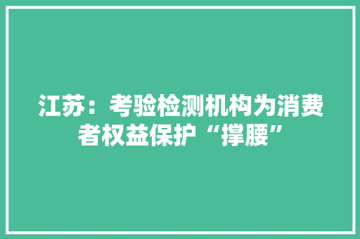 江苏：考验检测机构为消费者权益保护“撑腰”,检测房屋漏水要多少钱。