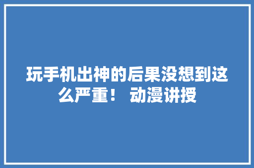 玩手机出神的后果没想到这么严重！ 动漫讲授,大哥的女人简谱。