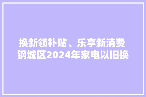 换新领补贴、乐享新消费 钢城区2024年家电以旧换新促消费活动来了