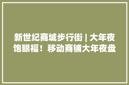 新世纪商城步行街 | 大年夜饱眼福！移动商铺大年夜盘点