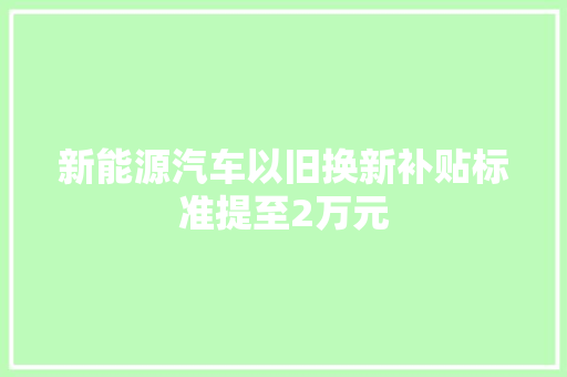 新能源汽车以旧换新补贴标准提至2万元