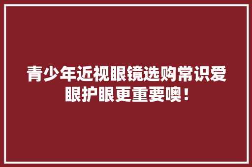 青少年近视眼镜选购常识爱眼护眼更重要噢！