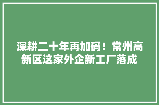 深耕二十年再加码！常州高新区这家外企新工厂落成