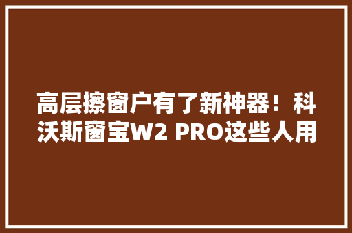 高层擦窗户有了新神器！科沃斯窗宝W2 PRO这些人用了都说好！