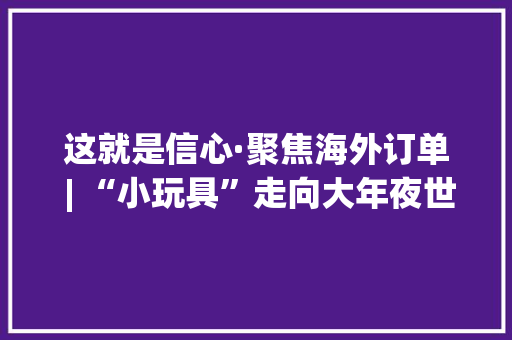 这就是信心·聚焦海外订单 | “小玩具”走向大年夜世界 “张家界制造”益智电子玩具畅销海外