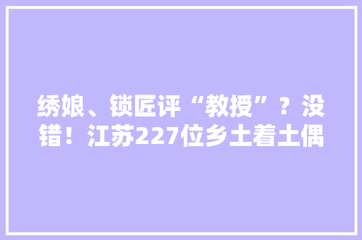 绣娘、锁匠评“教授”？没错！江苏227位乡土着土偶才晋升高级职称,有限公司和有限责任公司的区别。